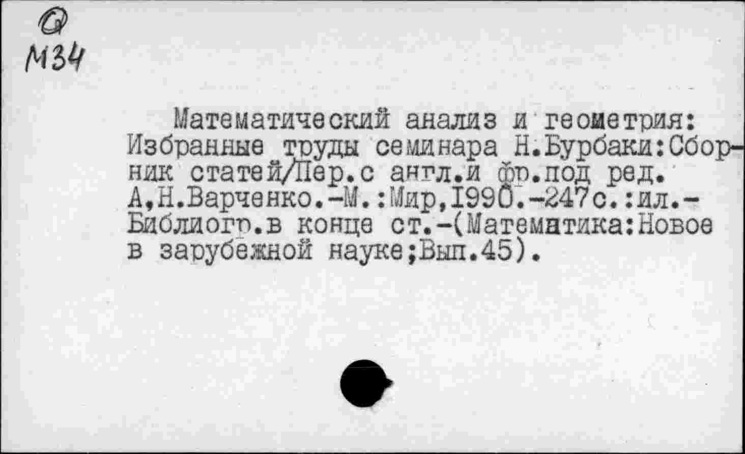 ﻿мы
Математический анализ и геометрия: Избранные труды семинара Н.Бурбаки:Сборник статей/Пер.с англ.и Фо.под ред. А,Н.Варченко.-М.:Мир,1990.-247с.:ил.-Библиогп.в конце ст.-(Математика:Новое в зарубежной науке;Выл.45).